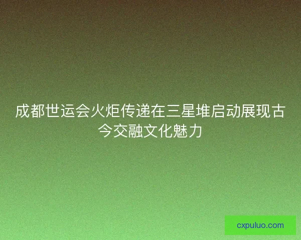 成都世运会火炬传递在三星堆启动展现古今交融文化魅力