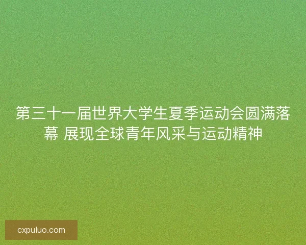 第三十一届世界大学生夏季运动会圆满落幕 展现全球青年风采与运动精神