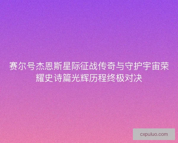 赛尔号杰恩斯星际征战传奇与守护宇宙荣耀史诗篇光辉历程终极对决